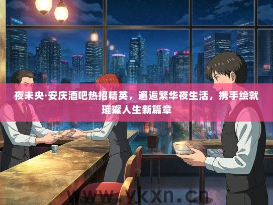 夜未央·安庆酒吧热招精英，邂逅繁华夜生活，携手绘就璀璨人生新篇章