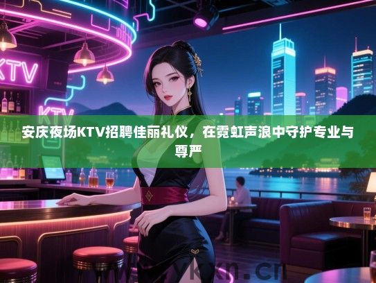 安庆夜场KTV招聘佳丽礼仪,在霓虹声浪中守护专业与尊严 安庆夜场KTV招聘佳丽礼仪,在霓虹声浪中守护专业与尊严